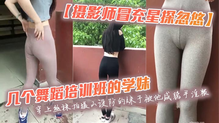 【摄影师冒充星探忽悠】几个舞蹈培训班的学妹穿上丝袜拍摄不设防的妹子被他咸猪手淫猥